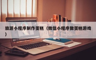 博尔塔拉蒙古旅游小程序制作蛋糕（微信小程序做蛋糕游戏）